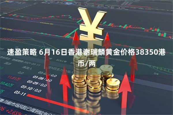 速盈策略 6月16日香港谢瑞麟黄金价格38350港币/两