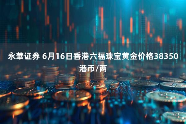 永華证券 6月16日香港六福珠宝黄金价格38350港币/两