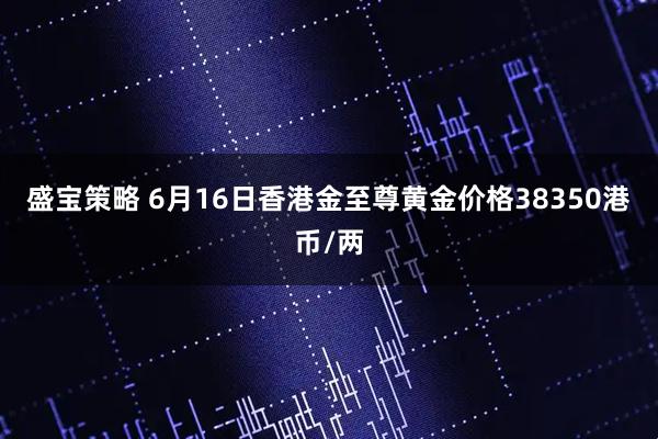 盛宝策略 6月16日香港金至尊黄金价格38350港币/两
