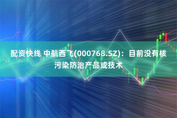 配资快线 中航西飞(000768.SZ)：目前没有核污染防治产品或技术