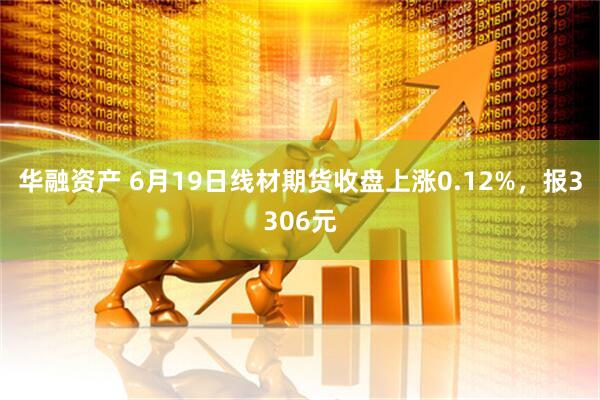 华融资产 6月19日线材期货收盘上涨0.12%，报3306元