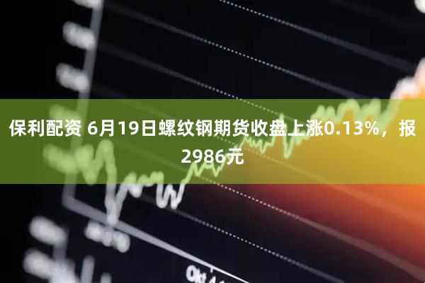 保利配资 6月19日螺纹钢期货收盘上涨0.13%，报2986元
