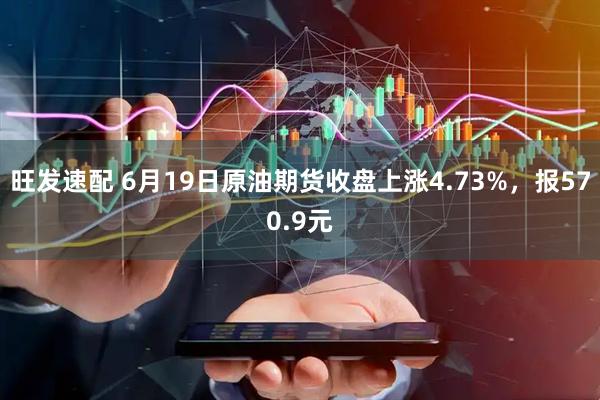 旺发速配 6月19日原油期货收盘上涨4.73%，报570.9元