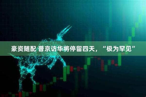 豪资随配 普京访华将停留四天，“极为罕见”