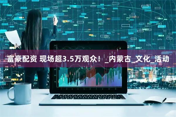 富豪配资 现场超3.5万观众！_内蒙古_文化_活动