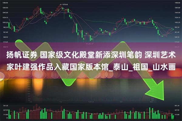 扬帆证券 国家级文化殿堂新添深圳笔韵 深圳艺术家叶建强作品入藏国家版本馆_泰山_祖国_山水画