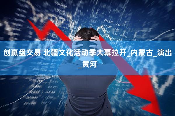 创赢盘交易 北疆文化活动季大幕拉开_内蒙古_演出_黄河