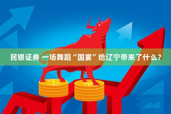 民银证券 一场舞蹈“国宴”给辽宁带来了什么？