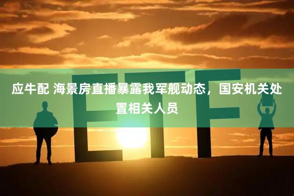 应牛配 海景房直播暴露我军舰动态，国安机关处置相关人员