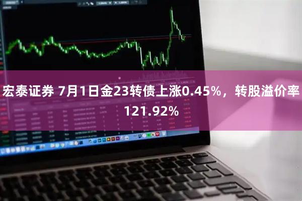 宏泰证券 7月1日金23转债上涨0.45%，转股溢价率121.92%