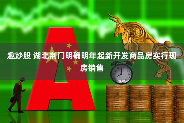 趣炒股 湖北荆门明确明年起新开发商品房实行现房销售