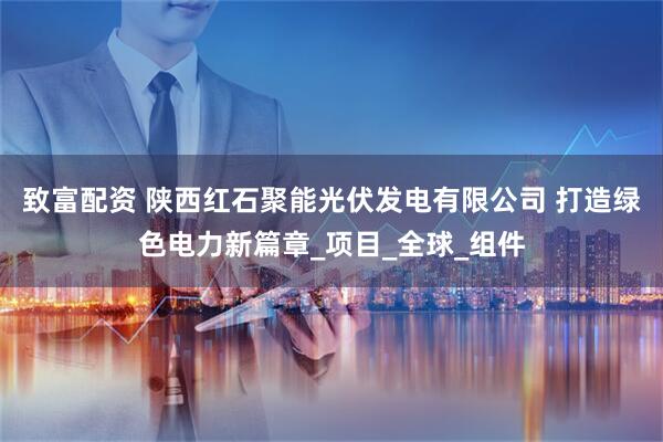 致富配资 陕西红石聚能光伏发电有限公司 打造绿色电力新篇章_项目_全球_组件