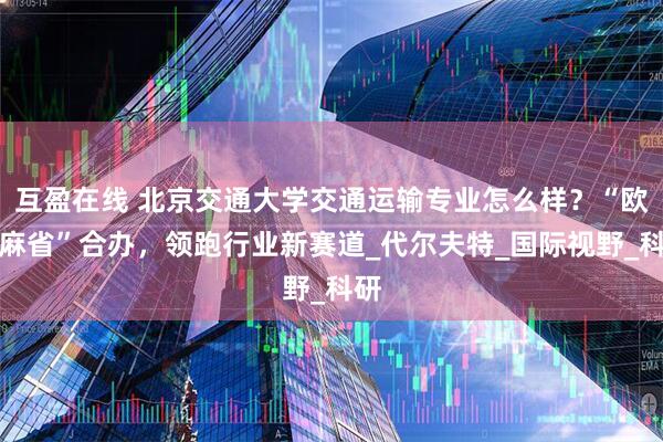 互盈在线 北京交通大学交通运输专业怎么样？“欧洲麻省”合办，领跑行业新赛道_代尔夫特_国际视野_科研