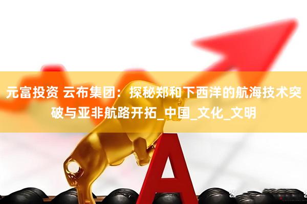 元富投资 云布集团：探秘郑和下西洋的航海技术突破与亚非航路开拓_中国_文化_文明