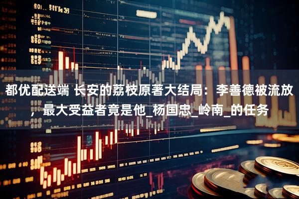 都优配送端 长安的荔枝原著大结局：李善德被流放，最大受益者竟是他_杨国忠_岭南_的任务