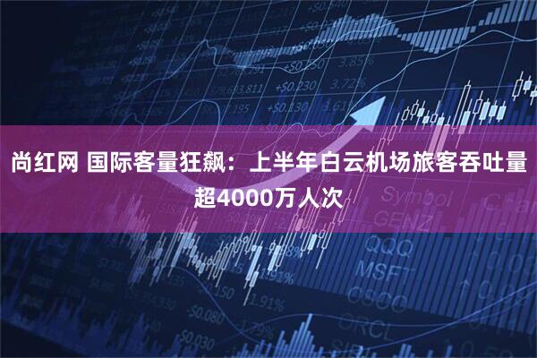 尚红网 国际客量狂飙：上半年白云机场旅客吞吐量超4000万人次