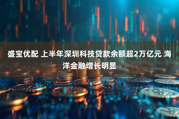 盛宝优配 上半年深圳科技贷款余额超2万亿元 海洋金融增长明显