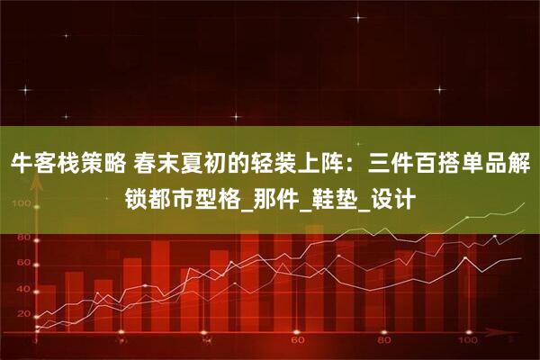牛客栈策略 春末夏初的轻装上阵：三件百搭单品解锁都市型格_那件_鞋垫_设计