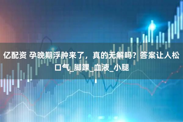亿配资 孕晚期浮肿来了，真的无解吗？答案让人松口气_脚踝_血液_小腿
