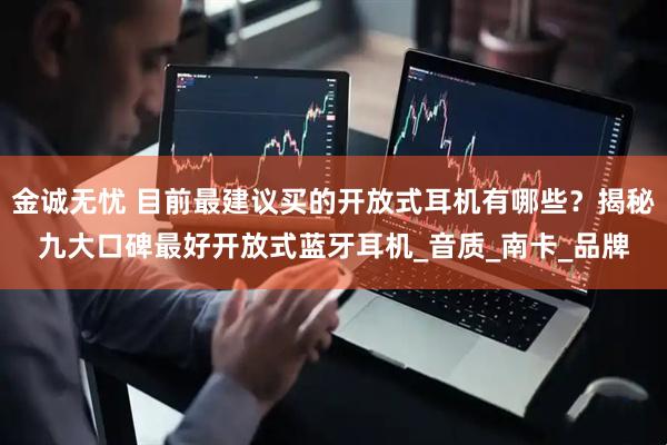 金诚无忧 目前最建议买的开放式耳机有哪些？揭秘九大口碑最好开放式蓝牙耳机_音质_南卡_品牌