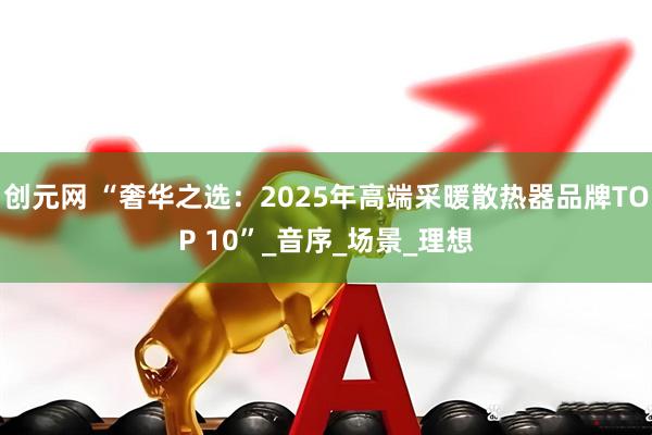创元网 “奢华之选：2025年高端采暖散热器品牌TOP 10”_音序_场景_理想