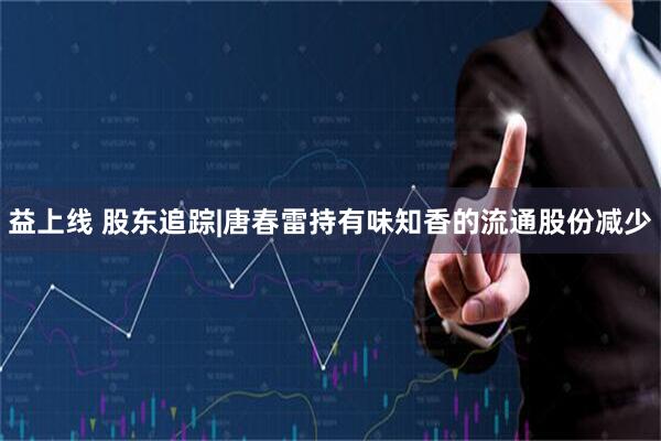 益上线 股东追踪|唐春雷持有味知香的流通股份减少