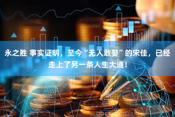 永之胜 事实证明，至今“无人敢娶”的宋佳，已经走上了另一条人生大道！