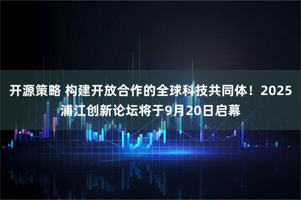 开源策略 构建开放合作的全球科技共同体！2025浦江创新论坛将于9月20日启幕