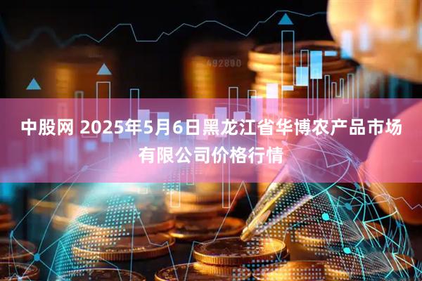 中股网 2025年5月6日黑龙江省华博农产品市场有限公司价格行情