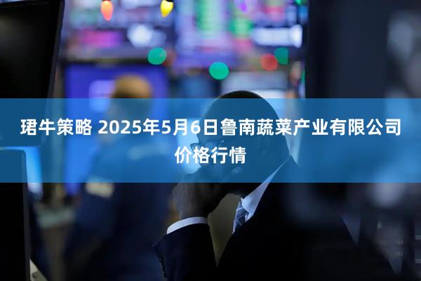 珺牛策略 2025年5月6日鲁南蔬菜产业有限公司价格行情