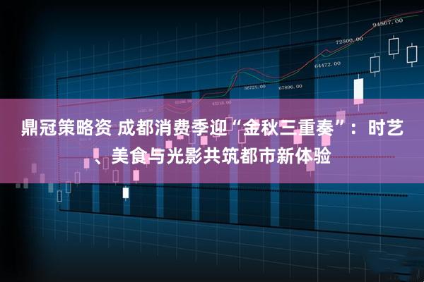 鼎冠策略资 成都消费季迎“金秋三重奏”：时艺、美食与光影共筑都市新体验