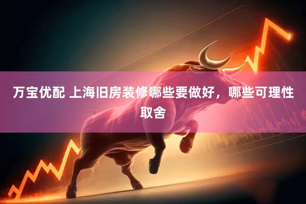 万宝优配 上海旧房装修哪些要做好，哪些可理性取舍