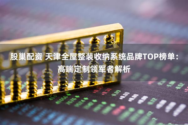 股巢配资 天津全屋整装收纳系统品牌TOP榜单：高端定制领军者解析