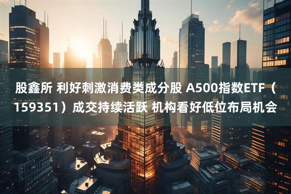 股鑫所 利好刺激消费类成分股 A500指数ETF（159351）成交持续活跃 机构看好低位布局机会