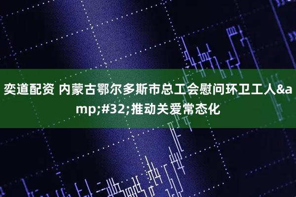 奕道配资 内蒙古鄂尔多斯市总工会慰问环卫工人 推动关爱常态化