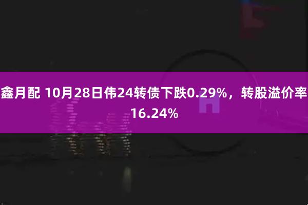 鑫月配 10月28日伟24转债下跌0.29%，转股溢价率16.24%