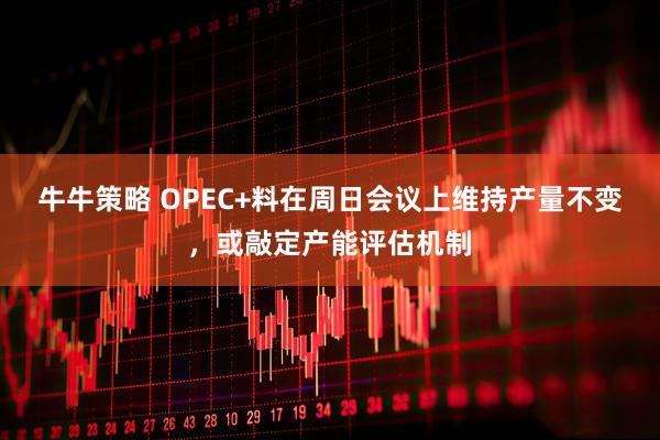 牛牛策略 OPEC+料在周日会议上维持产量不变,或敲定产能评估机制