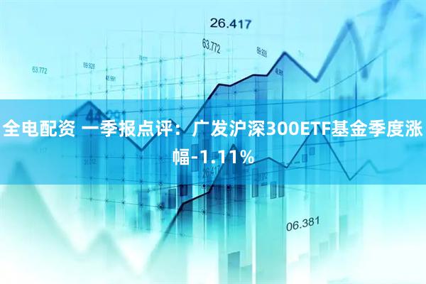 全电配资 一季报点评：广发沪深300ETF基金季度涨幅-1.11%