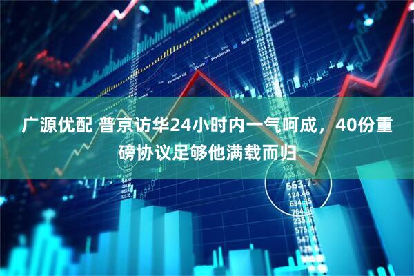 广源优配 普京访华24小时内一气呵成,40份重磅协议足够他满载而归