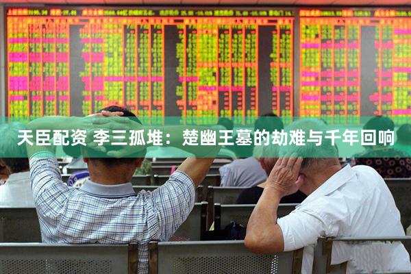 天臣配资 李三孤堆:楚幽王墓的劫难与千年回响